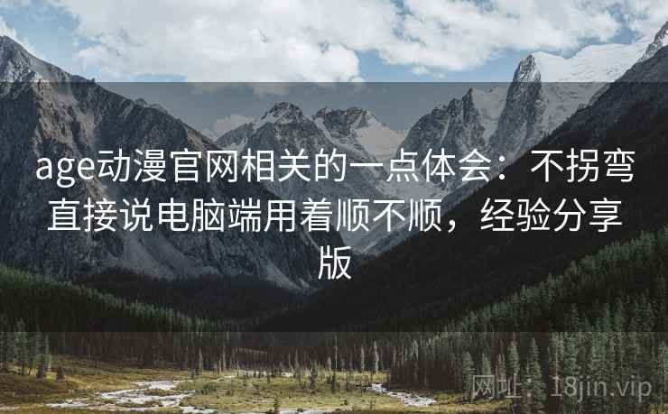 age动漫官网相关的一点体会：不拐弯直接说电脑端用着顺不顺，经验分享版