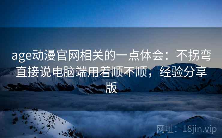age动漫官网相关的一点体会：不拐弯直接说电脑端用着顺不顺，经验分享版