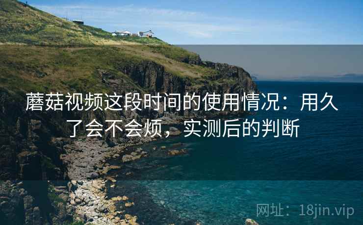 蘑菇视频这段时间的使用情况：用久了会不会烦，实测后的判断
