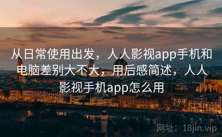 从日常使用出发，人人影视app手机和电脑差别大不大，用后感简述，人人影视手机app怎么用
